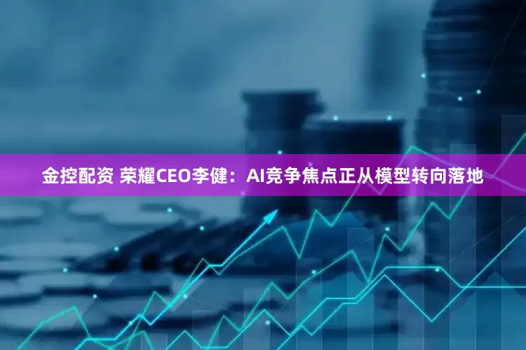 金控配资 荣耀CEO李健：AI竞争焦点正从模型转向落地