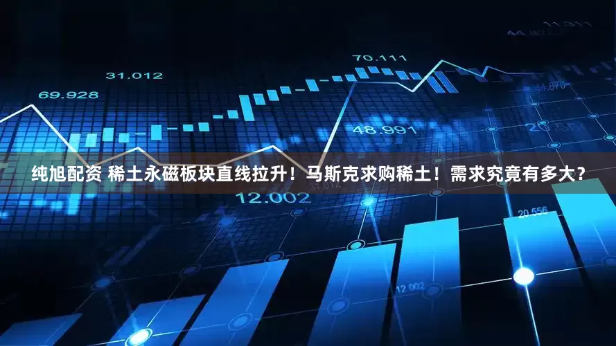纯旭配资 稀土永磁板块直线拉升！马斯克求购稀土！需求究竟有多大？