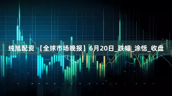 纯旭配资 【全球市场晚报】6月20日_跌幅_涂恬_收盘