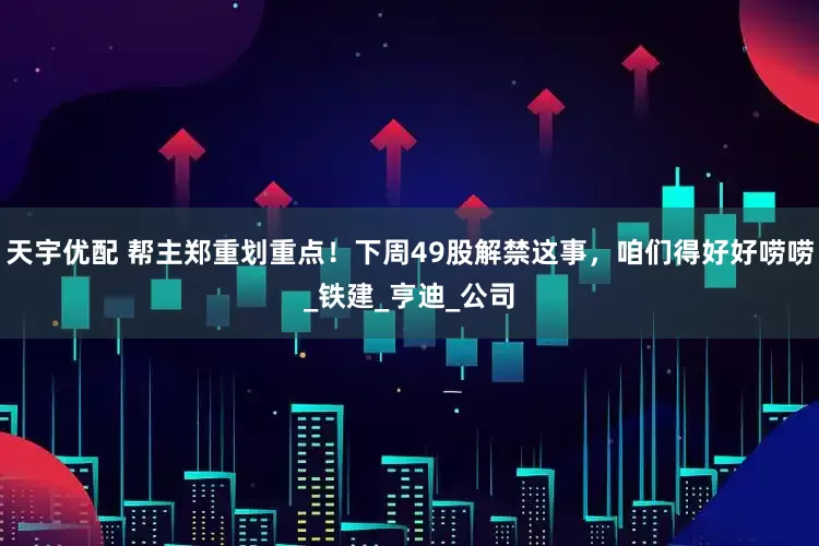 天宇优配 帮主郑重划重点！下周49股解禁这事，咱们得好好唠唠_铁建_亨迪_公司