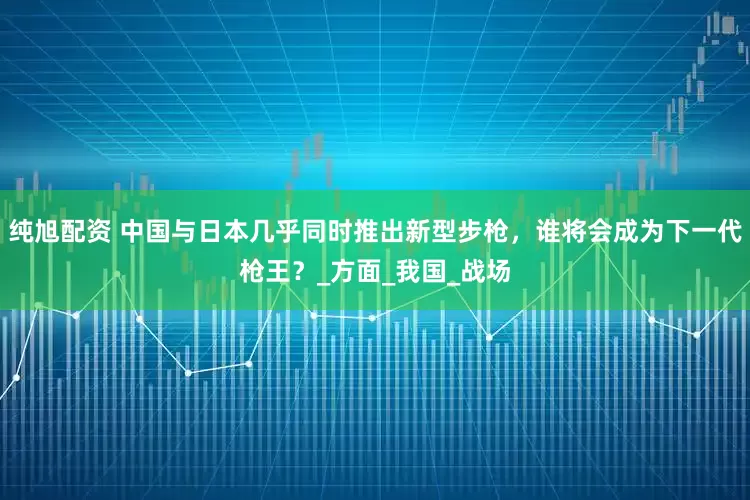 纯旭配资 中国与日本几乎同时推出新型步枪，谁将会成为下一代枪王？_方面_我国_战场