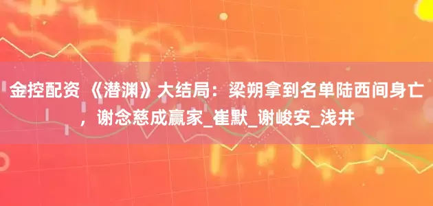 金控配资 《潜渊》大结局：梁朔拿到名单陆西间身亡，谢念慈成赢家_崔默_谢峻安_浅井