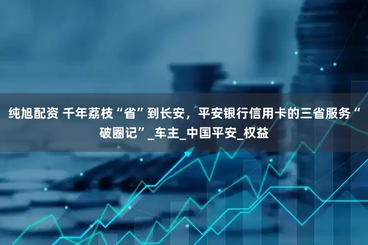 纯旭配资 千年荔枝“省”到长安，平安银行信用卡的三省服务“破圈记”_车主_中国平安_权益
