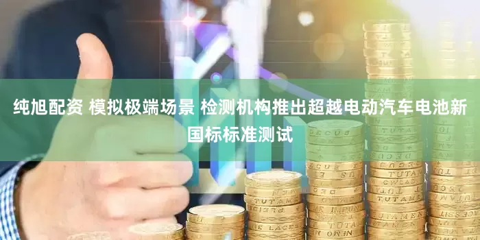 纯旭配资 模拟极端场景 检测机构推出超越电动汽车电池新国标标准测试