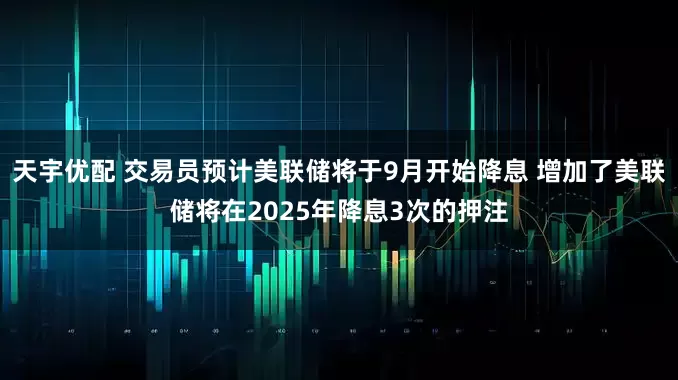 天宇优配 交易员预计美联储将于9月开始降息 增加了美联储将在2025年降息3次的押注