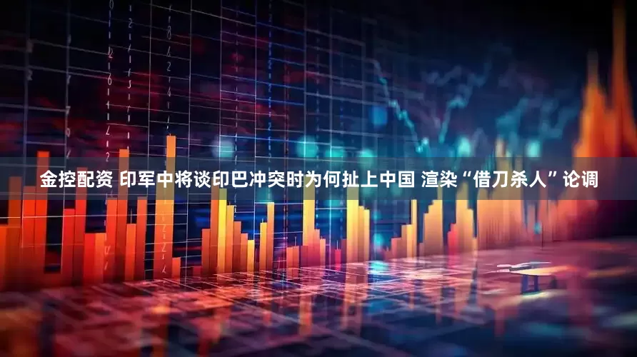 金控配资 印军中将谈印巴冲突时为何扯上中国 渲染“借刀杀人”论调
