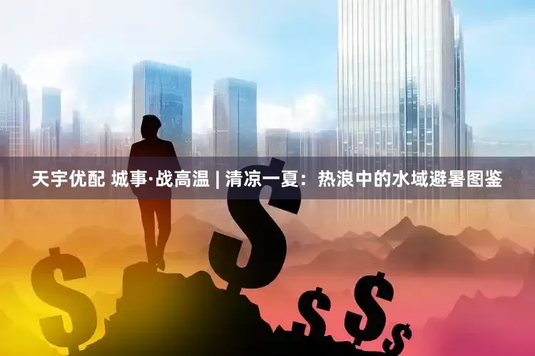 天宇优配 城事·战高温 | 清凉一夏：热浪中的水域避暑图鉴