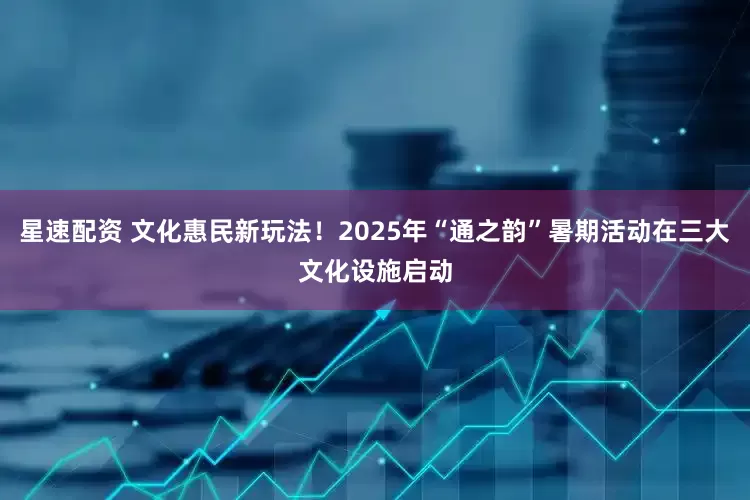星速配资 文化惠民新玩法！2025年“通之韵”暑期活动在三大文化设施启动
