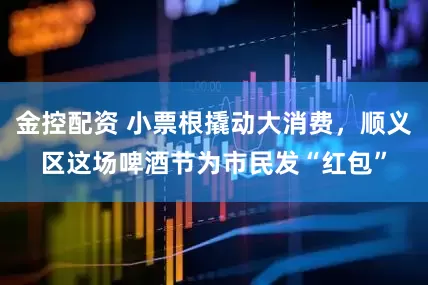 金控配资 小票根撬动大消费，顺义区这场啤酒节为市民发“红包”
