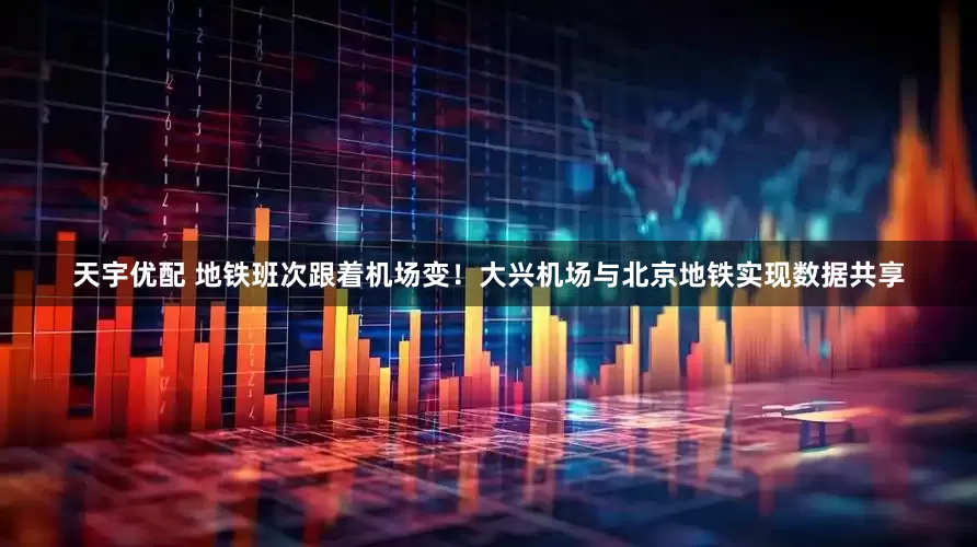 天宇优配 地铁班次跟着机场变！大兴机场与北京地铁实现数据共享