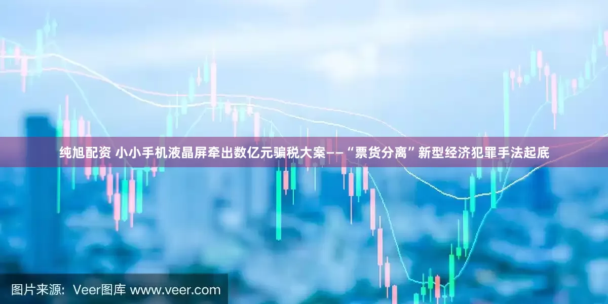 纯旭配资 小小手机液晶屏牵出数亿元骗税大案——“票货分离”新型经济犯罪手法起底