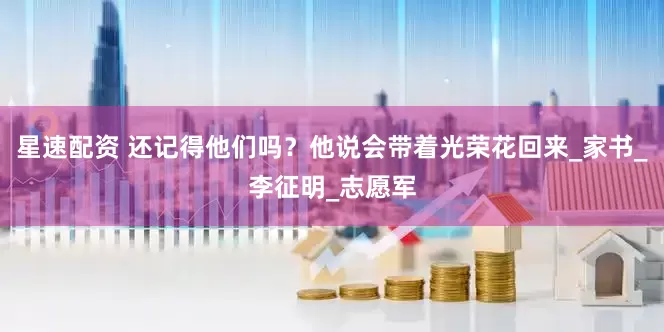 星速配资 还记得他们吗？他说会带着光荣花回来_家书_李征明_志愿军