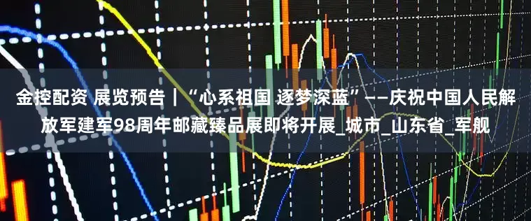 金控配资 展览预告｜“心系祖国 逐梦深蓝”——庆祝中国人民解放军建军98周年邮藏臻品展即将开展_城市_山东省_军舰