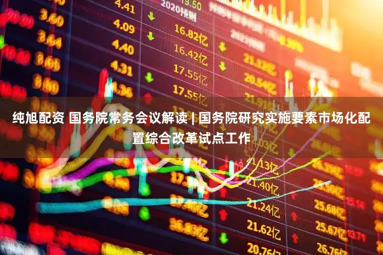 纯旭配资 国务院常务会议解读 | 国务院研究实施要素市场化配置综合改革试点工作