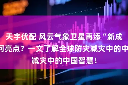 天宇优配 风云气象卫星再添“新成员” 有何亮点？一文了解全球防灾减灾中的中国智慧！
