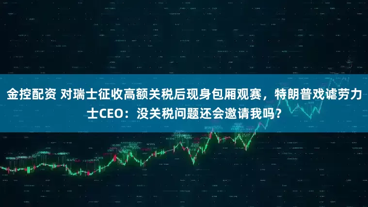 金控配资 对瑞士征收高额关税后现身包厢观赛，特朗普戏谑劳力士CEO：没关税问题还会邀请我吗？