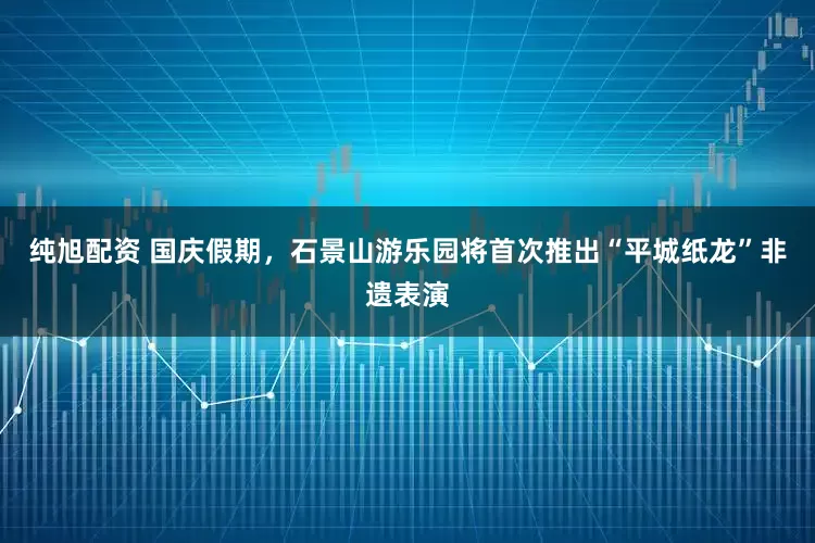 纯旭配资 国庆假期，石景山游乐园将首次推出“平城纸龙”非遗表演