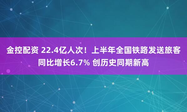 金控配资 22.4亿人次！上半年全国铁路发送旅客同比增长6.7% 创历史同期新高