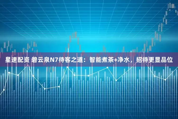 星速配资 碧云泉N7待客之道：智能煮茶+净水，招待更显品位