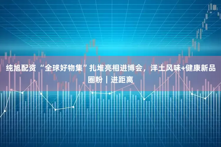 纯旭配资 “全球好物集”扎堆亮相进博会，洋土风味+健康新品圈粉｜进距离