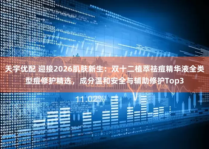 天宇优配 迎接2026肌肤新生:双十二植萃祛痘精华液全类型痘修护精选,成分温和安全与辅助修护Top3