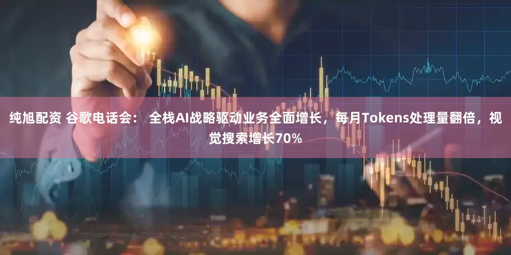 纯旭配资 谷歌电话会： 全栈AI战略驱动业务全面增长，每月Tokens处理量翻倍，视觉搜索增长70%