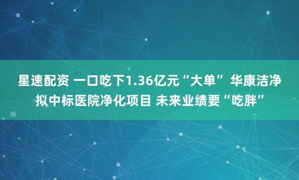 星速配资 一口吃下1.36亿元“大单” 华康洁净拟中标医院净化项目 未来业绩要“吃胖”
