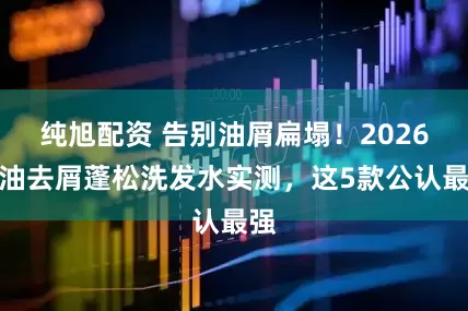 纯旭配资 告别油屑扁塌！2026控油去屑蓬松洗发水实测，这5款公认最强