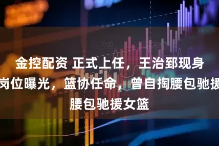 金控配资 正式上任，王治郅现身，新岗位曝光，篮协任命，曾自掏腰包驰援女篮