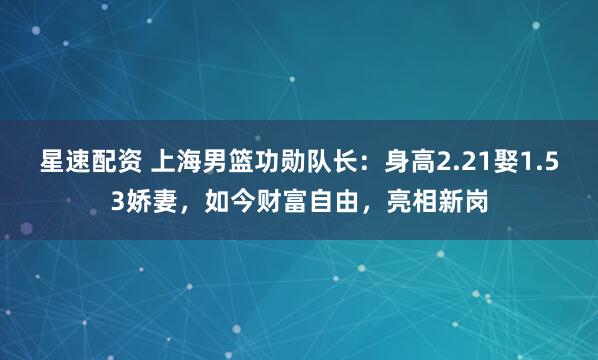 星速配资 上海男篮功勋队长：身高2.21娶1.53娇妻，如今财富自由，亮相新岗